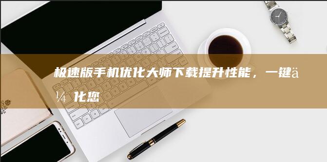 极速版手机优化大师下载：提升性能，一键优化您的生活