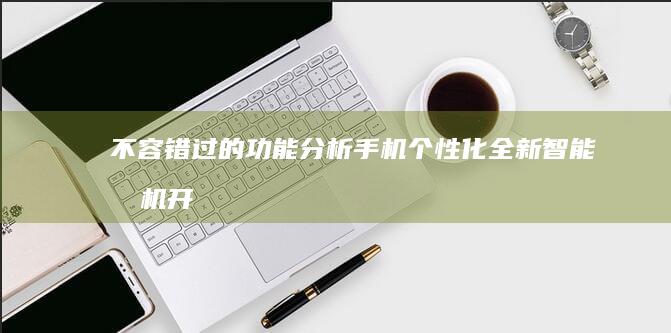 不容错过的功能分析手机个性化-全新智能手机开启个性化定制新时代-不容错过的功能分析-全新智能手机开启个性化定制新时代